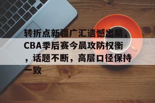 满冠体育官网-关于转折点新疆广汇遗憾出局，CBA季后赛今晨攻防权衡，话题不断，高层口径保持一致的信息