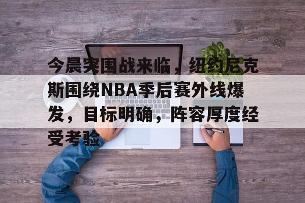 今晨突围战来临，纽约尼克斯围绕NBA季后赛外线爆发，目标明确，阵容厚度经受考验的简单介绍